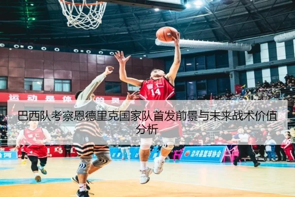 巴西队考察恩德里克国家队首发前景与未来战术价值分析