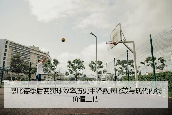 恩比德季后赛罚球效率历史中锋数据比较与现代内线价值重估
