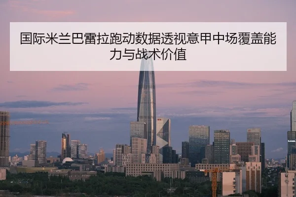 国际米兰巴雷拉跑动数据透视意甲中场覆盖能力与战术价值