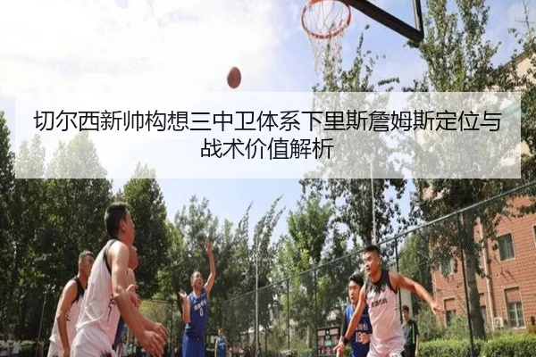切尔西新帅构想三中卫体系下里斯詹姆斯定位与战术价值解析