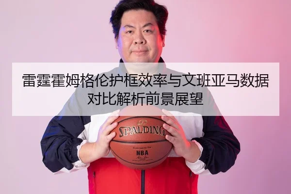 雷霆霍姆格伦护框效率与文班亚马数据对比解析前景展望