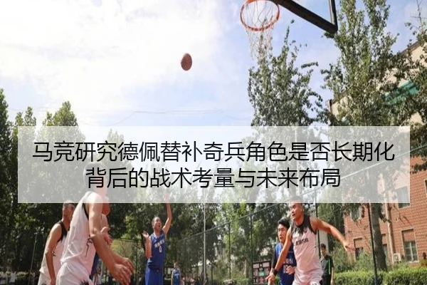 马竞研究德佩替补奇兵角色是否长期化背后的战术考量与未来布局