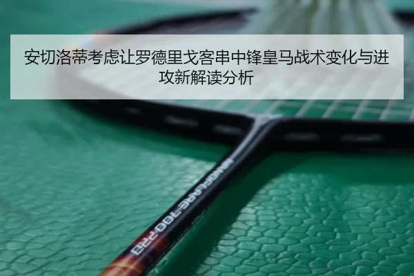 安切洛蒂考虑让罗德里戈客串中锋皇马战术变化与进攻新解读分析