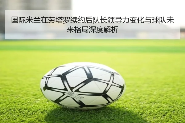 国际米兰在劳塔罗续约后队长领导力变化与球队未来格局深度解析