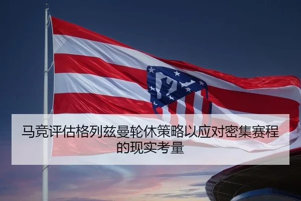 马竞评估格列兹曼轮休策略以应对密集赛程的现实考量