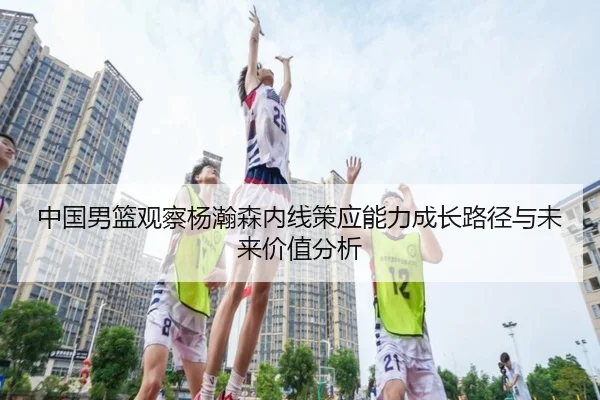 中国男篮观察杨瀚森内线策应能力成长路径与未来价值分析