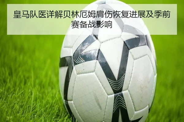 皇马队医详解贝林厄姆肩伤恢复进展及季前赛备战影响