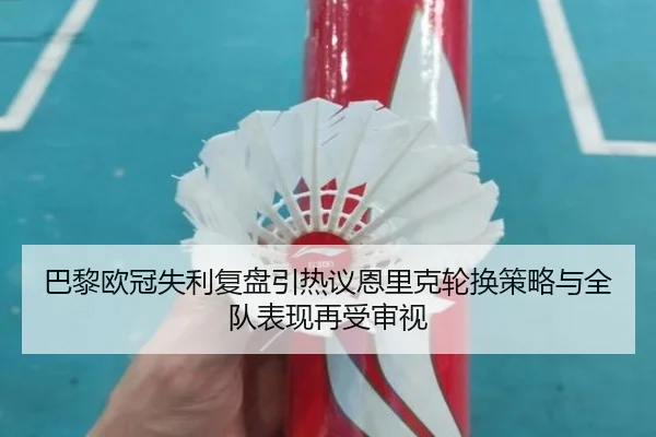 巴黎欧冠失利复盘引热议恩里克轮换策略与全队表现再受审视