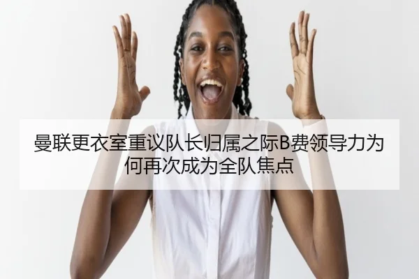 曼联更衣室重议队长归属之际B费领导力为何再次成为全队焦点
