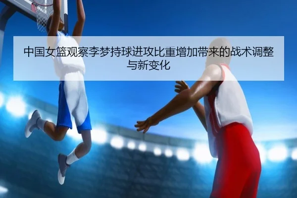中国女篮观察李梦持球进攻比重增加带来的战术调整与新变化
