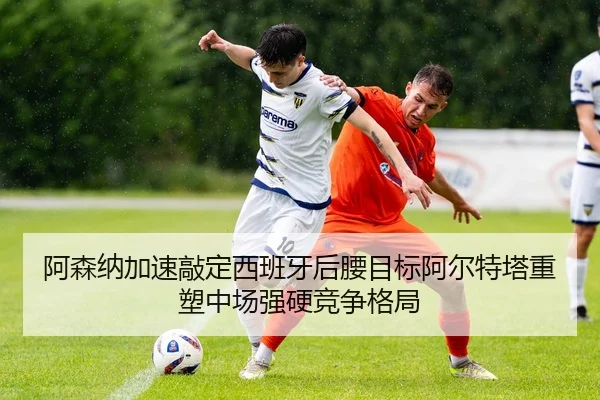 阿森纳加速敲定西班牙后腰目标阿尔特塔重塑中场强硬竞争格局