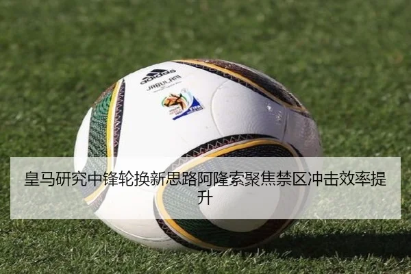 皇马研究中锋轮换新思路阿隆索聚焦禁区冲击效率提升