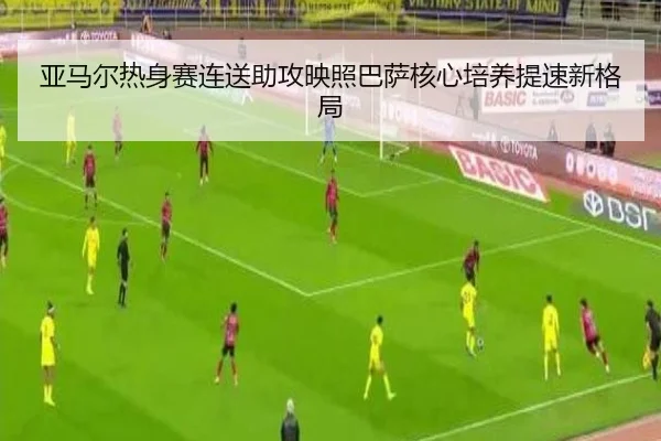 亚马尔热身赛连送助攻映照巴萨核心培养提速新格局